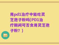 用pd1治疗中能吃灵芝孢子粉吗(PD1治疗期间可否食用灵芝孢子粉？)