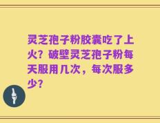 灵芝孢子粉胶囊吃了上火？破壁灵芝孢子粉每天服用几次，每次服多少？