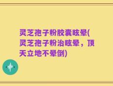 灵芝孢子粉胶囊眩晕(灵芝孢子粉治眩晕，顶天立地不晕倒)