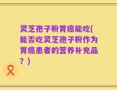灵芝孢子粉胃癌能吃(能否吃灵芝孢子粉作为胃癌患者的营养补充品？)