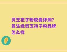 灵芝孢子粉胶囊评测？意生缘灵芝孢子粉品牌怎么样