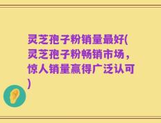 灵芝孢子粉销量最好(灵芝孢子粉畅销市场，惊人销量赢得广泛认可)