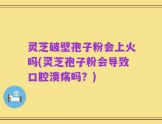 灵芝破壁孢子粉会上火吗(灵芝孢子粉会导致口腔溃疡吗？)