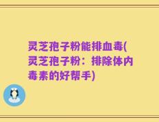 灵芝孢子粉能排血毒(灵芝孢子粉：排除体内毒素的好帮手)
