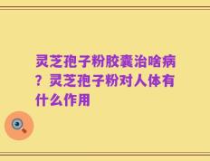 灵芝孢子粉胶囊治啥病？灵芝孢子粉对人体有什么作用