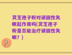 灵芝孢子粉对顽固性失眠起作用吗(灵芝孢子粉是否能治疗顽固性失眠？)