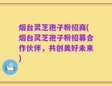 烟台灵芝孢子粉招商(烟台灵芝孢子粉招募合作伙伴，共创美好未来)