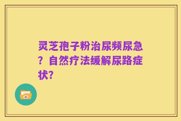 灵芝孢子粉治尿频尿急？自然疗法缓解尿路症状？