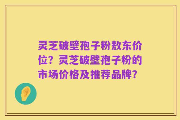 灵芝破壁孢子粉敖东价位?灵芝破壁孢子粉的市场价格及推荐品牌?