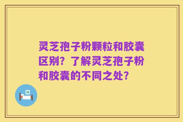 灵芝孢子粉颗粒和胶囊区别?了解灵芝孢子粉和胶囊的不同之处?
