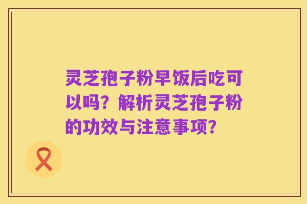 灵芝孢子粉早饭后吃可以吗?解析灵芝孢子粉的功效与注意事项?