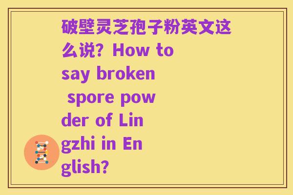 破壁灵芝孢子粉英文这么说？How to say broken spore powder of Lingzhi in English？