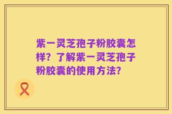 紫一灵芝孢子粉胶囊怎样？了解紫一灵芝孢子粉胶囊的使用方法？