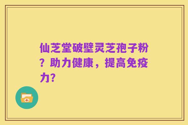 仙芝堂破壁灵芝孢子粉?助力健康,提高免疫力?