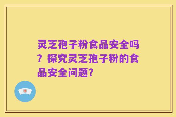 灵芝孢子粉食品安全吗?探究灵芝孢子粉的食品安全问题?