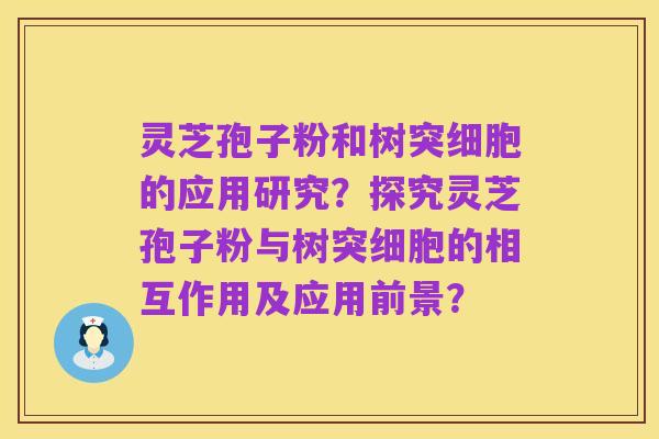 灵芝孢子粉和树突细胞的应用研究?探究灵芝孢子粉与树突细胞的相互作用及应用前景?