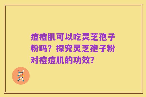 痘痘肌可以吃灵芝孢子粉吗?探究灵芝孢子粉对痘痘肌的功效?