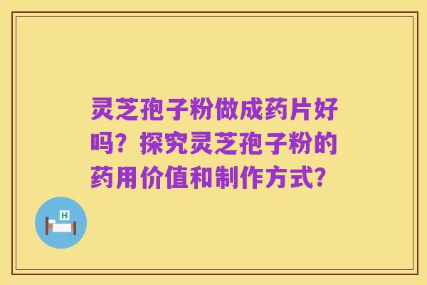 灵芝孢子粉做成药片好吗?探究灵芝孢子粉的药用价值和制作方式?