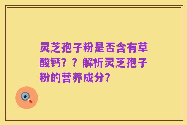 灵芝孢子粉是否含有草酸钙??解析灵芝孢子粉的营养成分?