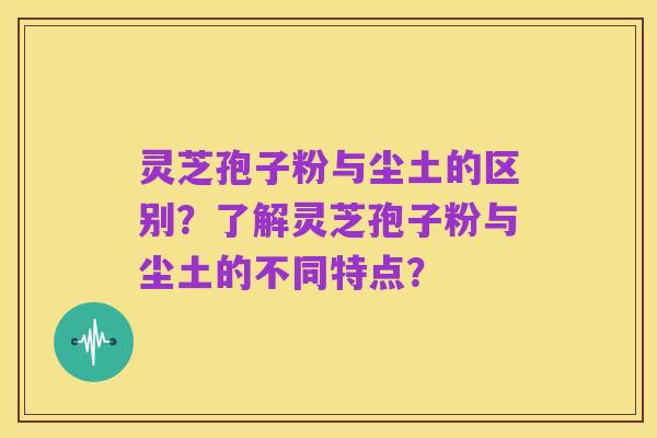 灵芝孢子粉与尘土的区别?了解灵芝孢子粉与尘土的不同特点?