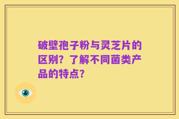 破壁孢子粉与灵芝片的区别?了解不同菌类产品的特点?
