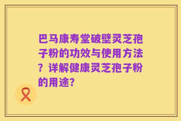 巴马康寿堂破壁灵芝孢子粉的功效与使用方法?详解健康灵芝孢子粉的用途?