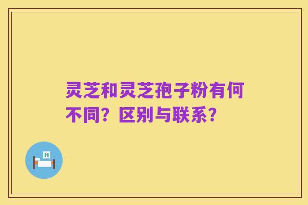 灵芝和灵芝孢子粉有何不同？区别与联系？