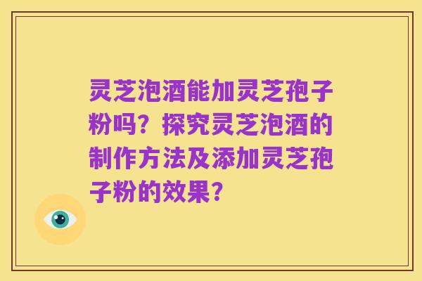 灵芝泡酒能加灵芝孢子粉吗?探究灵芝泡酒的制作方法及添加灵芝孢子粉的效果?