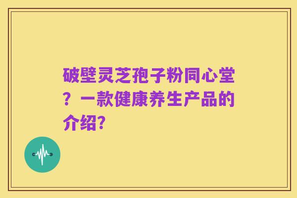 破壁灵芝孢子粉同心堂?一款健康养生产品的介绍?