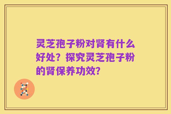灵芝孢子粉对肾有什么好处？探究灵芝孢子粉的肾保养功效？