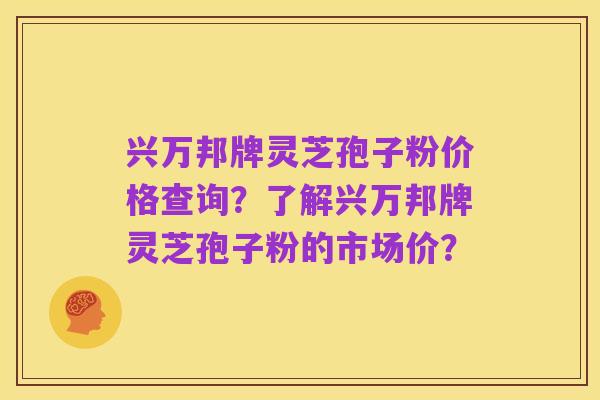 兴万邦牌灵芝孢子粉价格查询?了解兴万邦牌灵芝孢子粉的市场价?