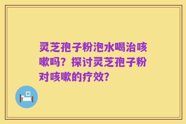 灵芝孢子粉泡水喝治咳嗽吗?探讨灵芝孢子粉对咳嗽的疗效?