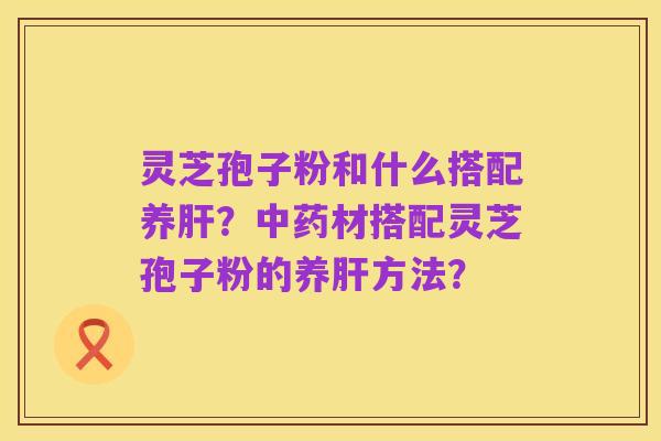 灵芝孢子粉和什么搭配养肝？中药材搭配灵芝孢子粉的养肝方法？