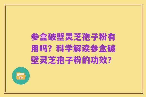参盒破壁灵芝孢子粉有用吗？科学解读参盒破壁灵芝孢子粉的功效？