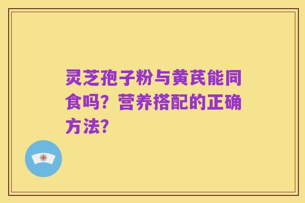 灵芝孢子粉与黄芪能同食吗?营养搭配的正确方法?
