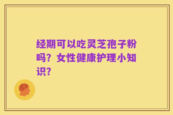 经期可以吃灵芝孢子粉吗?女性健康护理小知识?