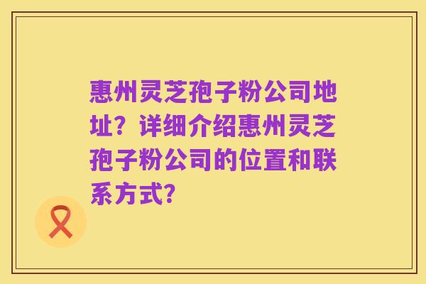 惠州灵芝孢子粉公司地址?详细介绍惠州灵芝孢子粉公司的位置和联系方式?