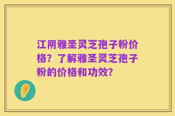 江阴雅圣灵芝孢子粉价格？了解雅圣灵芝孢子粉的价格和功效？