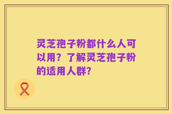 灵芝孢子粉都什么人可以用？了解灵芝孢子粉的适用人群？