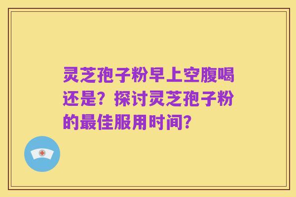 灵芝孢子粉早上空腹喝还是?探讨灵芝孢子粉的最佳服用时间?