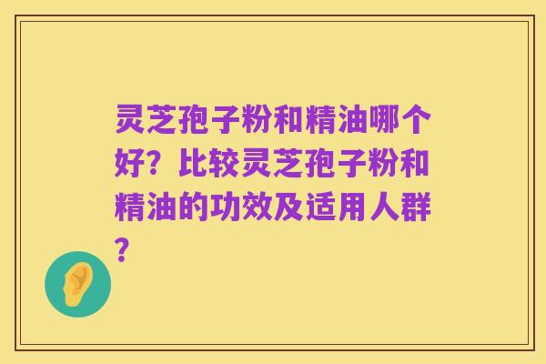 灵芝孢子粉和精油哪个好?比较灵芝孢子粉和精油的功效及适用人群?