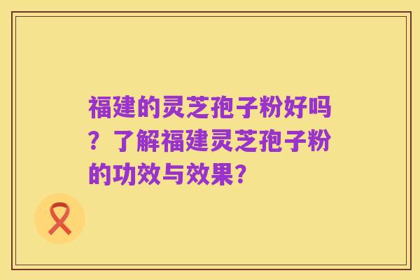 福建的灵芝孢子粉好吗?了解福建灵芝孢子粉的功效与效果?