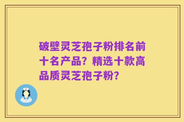 破壁灵芝孢子粉排名前十名产品?精选十款高品质灵芝孢子粉?