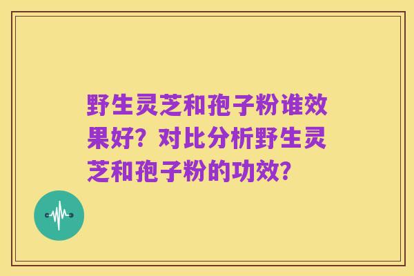 野生灵芝和孢子粉谁效果好?对比分析野生灵芝和孢子粉的功效?