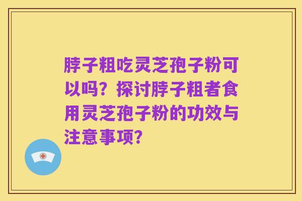 脖子粗吃灵芝孢子粉可以吗?探讨脖子粗者食用灵芝孢子粉的功效与注意事项?