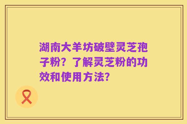 湖南大羊坊破壁灵芝孢子粉?了解灵芝粉的功效和使用方法?
