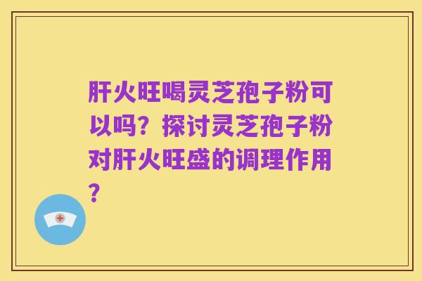 肝火旺喝灵芝孢子粉可以吗?探讨灵芝孢子粉对肝火旺盛的调理作用?