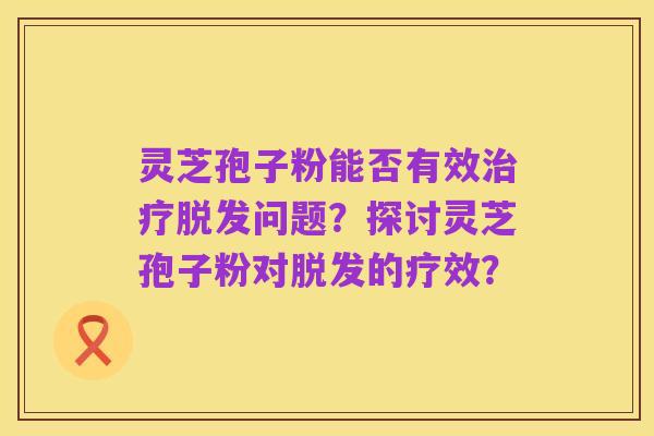 灵芝孢子粉能否有效治疗脱发问题?探讨灵芝孢子粉对脱发的疗效?