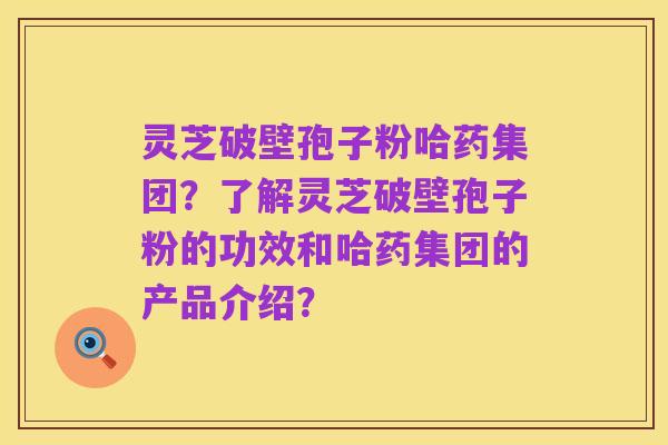 灵芝破壁孢子粉哈药集团？了解灵芝破壁孢子粉的功效和哈药集团的产品介绍？