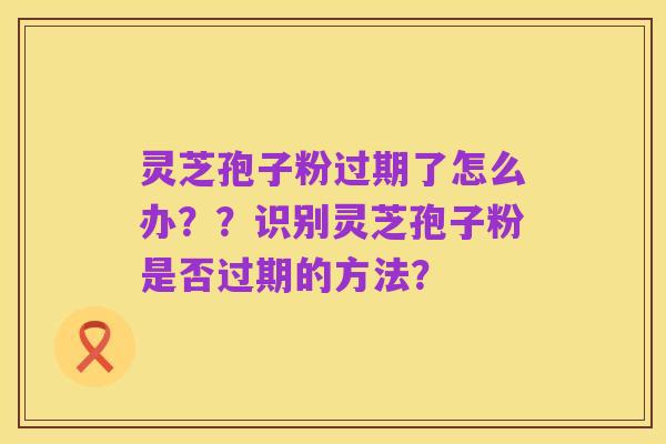 灵芝孢子粉过期了怎么办??识别灵芝孢子粉是否过期的方法?